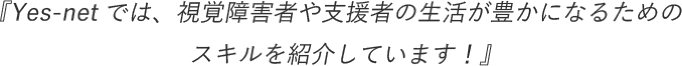 『Yes-netでは、視覚障害者や支援者の生活が豊かになるためのスキルを紹介しています！』